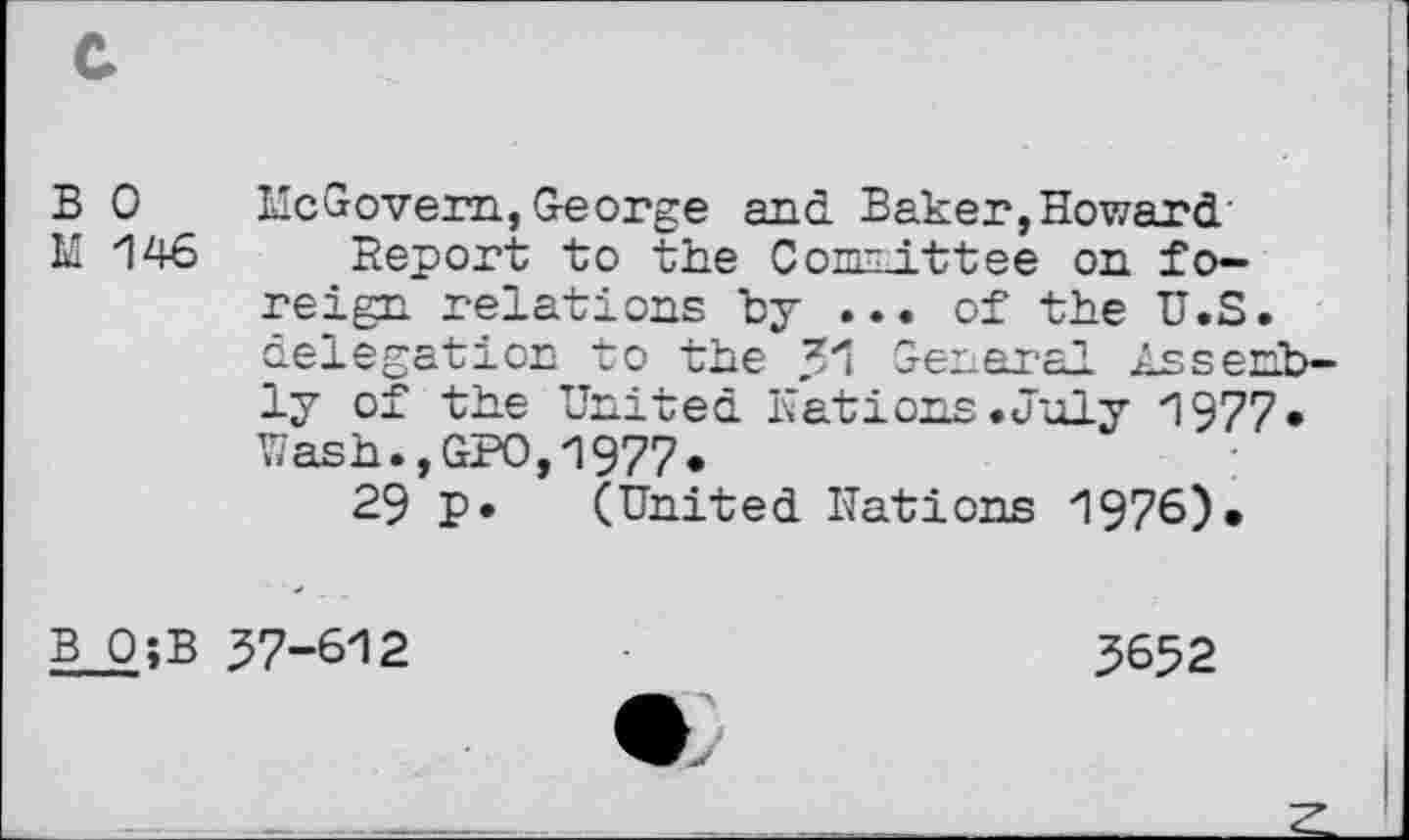 ﻿B 0
M 146
ilcGovem, George and Baker,Howard
Report to the Committee on foreign relations by ... of the U.S. delegation to the General Assprh. ly of the United Nations .July 1977. Wash.,GPO,1977.
29 P. (United Nations 1976)•
BO;B 37-612
3652